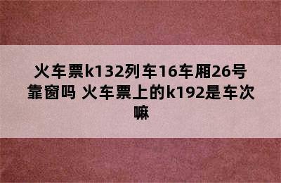 火车票k132列车16车厢26号靠窗吗 火车票上的k192是车次嘛